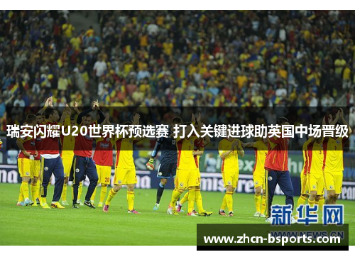 瑞安闪耀U20世界杯预选赛 打入关键进球助英国中场晋级