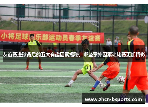 友谊赛进球背后的五大有趣因素揭秘，哪些意外因素让比赛更加精彩